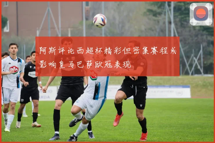 阿斯评论西超杯精彩但密集赛程或影响皇马巴萨欧冠表现