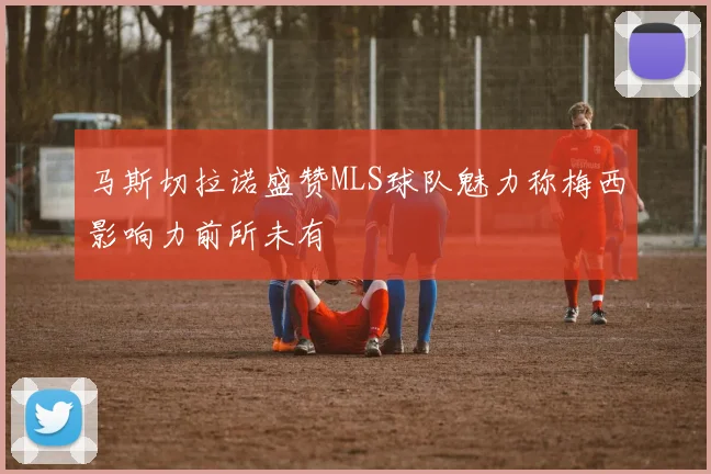 马斯切拉诺盛赞MLS球队魅力称梅西影响力前所未有