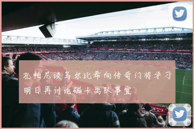 孔帕尼谈乌尔比希向传奇门将学习明日再讨论磁卡离队事宜