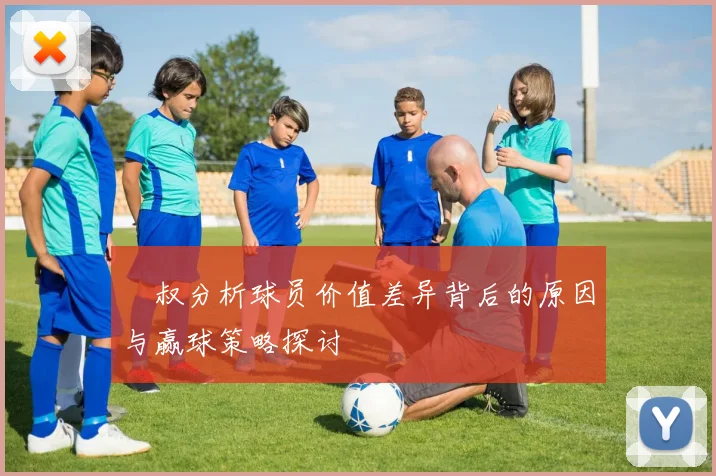 囧叔分析球员价值差异背后的原因与赢球策略探讨