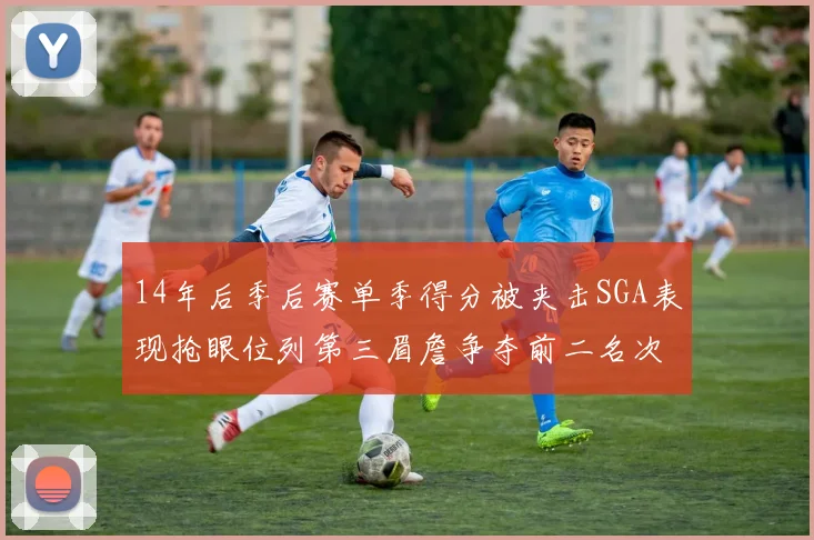 14年后季后赛单季得分被夹击SGA表现抢眼位列第三眉詹争夺前二名次